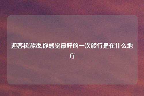 迎客松游戏,你感觉最好的一次旅行是在什么地方