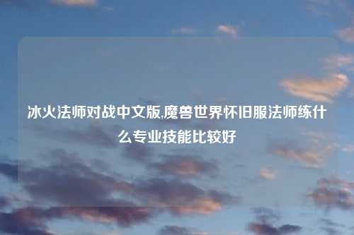 冰火法师对战中文版,魔兽世界怀旧服法师练什么专业技能比较好