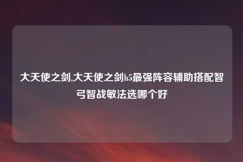 大天使之剑,大天使之剑h5最强阵容辅助搭配智弓智战敏法选哪个好