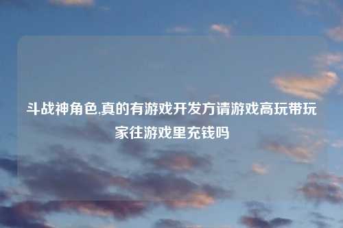 斗战神角色,真的有游戏开发方请游戏高玩带玩家往游戏里充钱吗