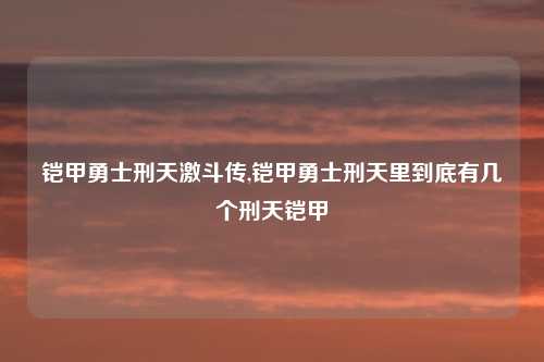 铠甲勇士刑天激斗传,铠甲勇士刑天里到底有几个刑天铠甲