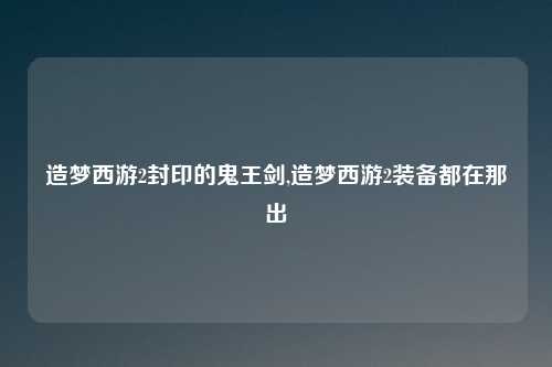 造梦西游2封印的鬼王剑,造梦西游2装备都在那出