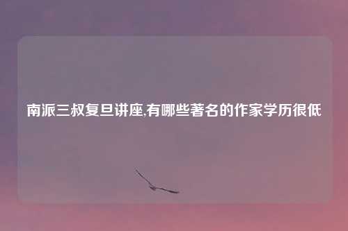 南派三叔复旦讲座,有哪些著名的作家学历很低