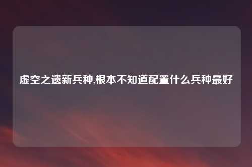虚空之遗新兵种,根本不知道配置什么兵种最好