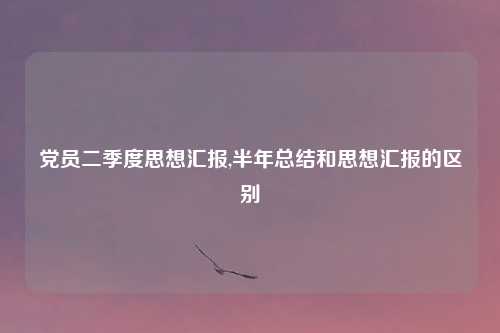 党员二季度思想汇报,半年总结和思想汇报的区别