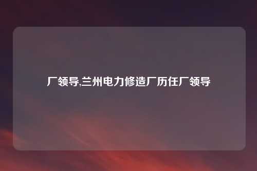 厂领导,兰州电力修造厂历任厂领导