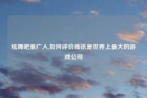炫舞吧推广人,如何评价腾讯是世界上最大的游戏公司