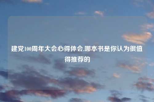 建党100周年大会心得体会,哪本书是你认为很值得推荐的