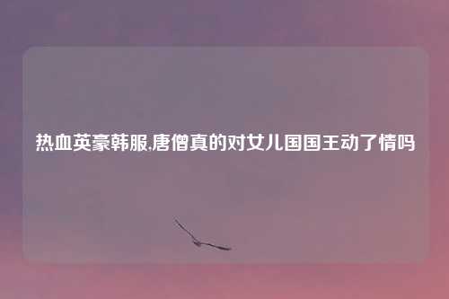 热血英豪韩服,唐僧真的对女儿国国王动了情吗