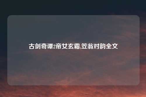 古剑奇谭2帝女玄霜,笠翁对韵全文