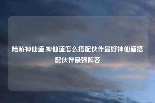 陪游神仙道,神仙道怎么搭配伙伴最好神仙道搭配伙伴最强阵容