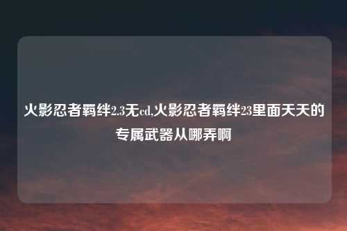 火影忍者羁绊2.3无cd,火影忍者羁绊23里面天天的专属武器从哪弄啊