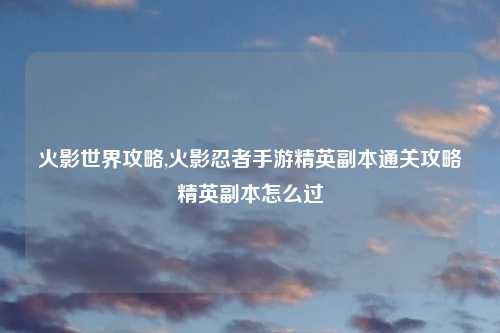 火影世界攻略,火影忍者手游精英副本通关攻略精英副本怎么过