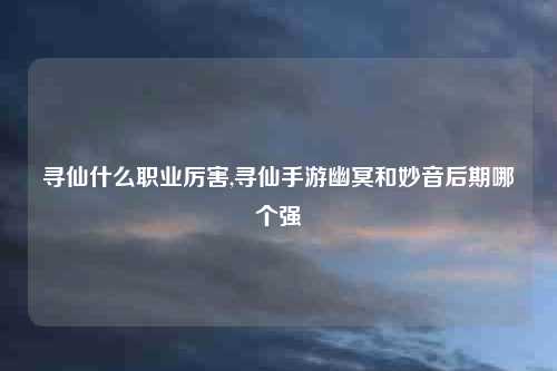 寻仙什么职业厉害,寻仙手游幽冥和妙音后期哪个强