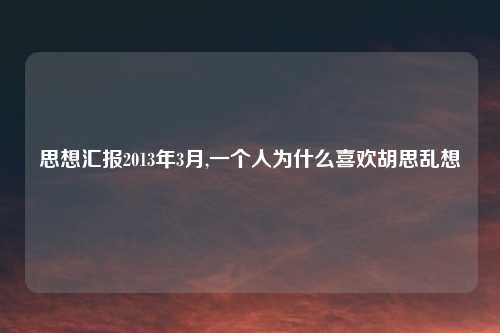 思想汇报2013年3月,一个人为什么喜欢胡思乱想