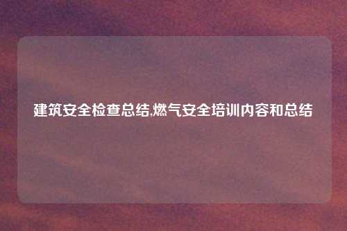 建筑安全检查总结,燃气安全培训内容和总结