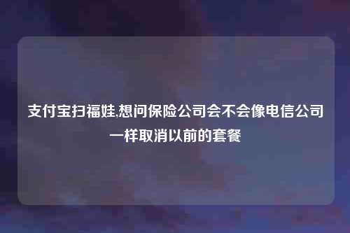 支付宝扫福娃,想问保险公司会不会像电信公司一样取消以前的套餐