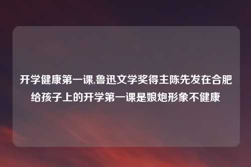 开学健康第一课,鲁迅文学奖得主陈先发在合肥给孩子上的开学第一课是娘炮形象不健康