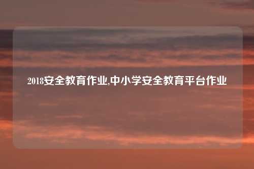 2018安全教育作业,中小学安全教育平台作业