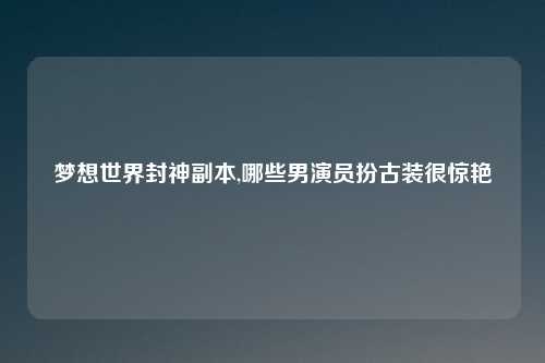 梦想世界封神副本,哪些男演员扮古装很惊艳