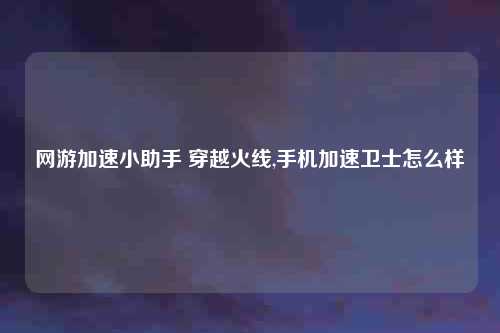 网游加速小助手 穿越火线,手机加速卫士怎么样