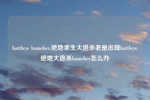 battleye launcher,绝地求生大逃杀老是出现battleye绝地大逃杀launcher怎么办