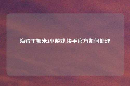 海贼王娜米3小游戏,快手官方如何处理