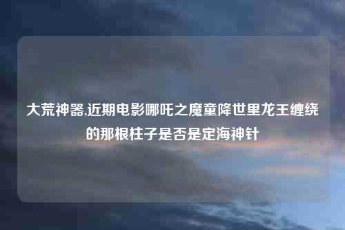 大荒神器,近期电影哪吒之魔童降世里龙王缠绕的那根柱子是否是定海神针