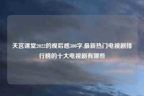 天宫课堂2022的观后感300字,最新热门电视剧排行榜的十大电视剧有哪些