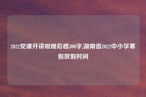 2022党课开讲啦观后感300字,湖南省2022中小学寒假放假时间