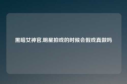 黑暗女神官,明星拍戏的时候会假戏真做吗