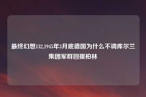 最终幻想132,1945年3月底德国为什么不调库尔兰集团军群回援柏林