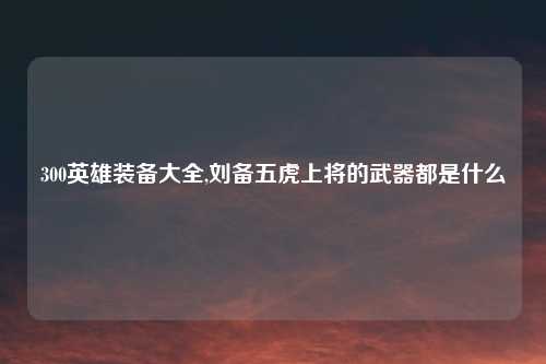 300英雄装备大全,刘备五虎上将的武器都是什么