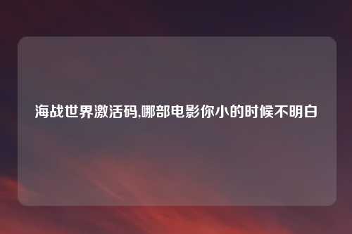 海战世界激活码,哪部电影你小的时候不明白