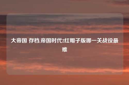 大帝国 存档,帝国时代2红帽子版哪一关战役最难
