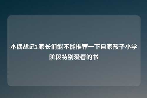 木偶战记3,家长们能不能推荐一下自家孩子小学阶段特别爱看的书