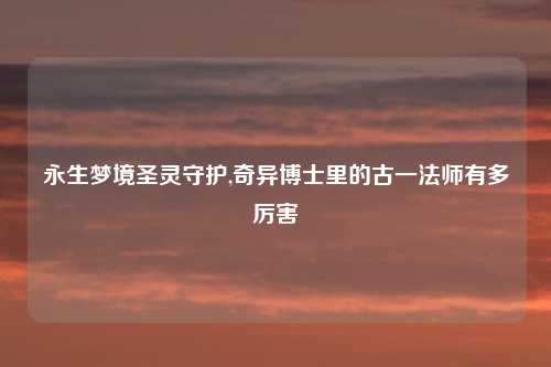 永生梦境圣灵守护,奇异博士里的古一法师有多厉害