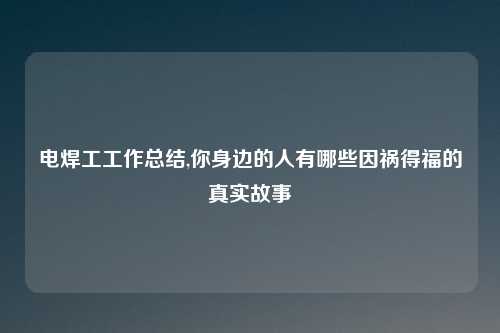 电焊工工作总结,你身边的人有哪些因祸得福的真实故事
