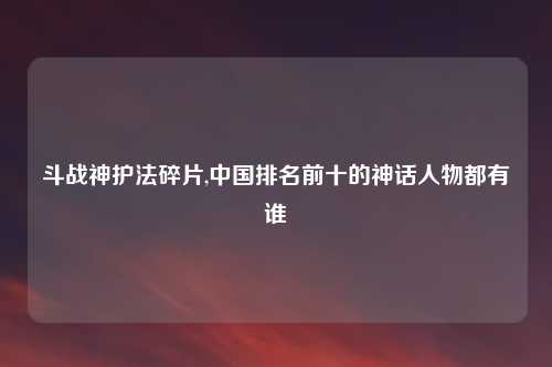 斗战神护法碎片,中国排名前十的神话人物都有谁
