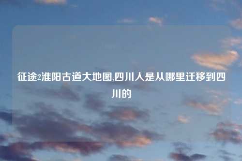 征途2淮阳古道大地图,四川人是从哪里迁移到四川的