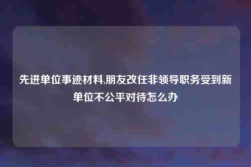先进单位事迹材料,朋友改任非领导职务受到新单位不公平对待怎么办