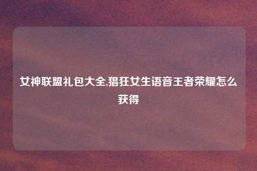 女神联盟礼包大全,猖狂女生语音王者荣耀怎么获得