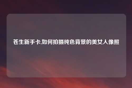 苍生新手卡,如何拍摄纯色背景的美女人像照