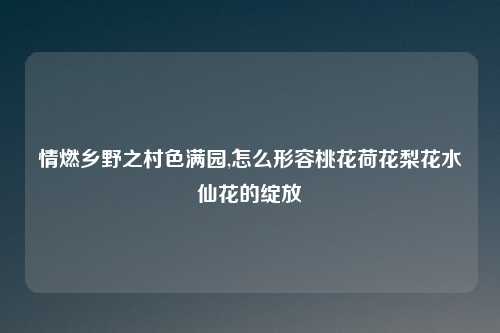 情燃乡野之村色满园,怎么形容桃花荷花梨花水仙花的绽放