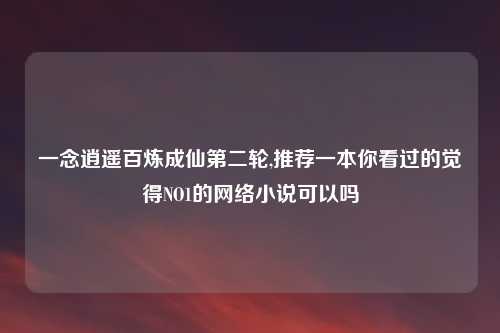一念逍遥百炼成仙第二轮,推荐一本你看过的觉得NO1的网络小说可以吗
