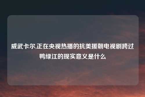 威武卡尔,正在央视热播的抗美援朝电视剧跨过鸭绿江的现实意义是什么