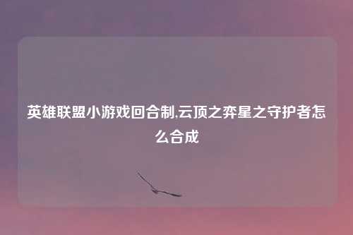 英雄联盟小游戏回合制,云顶之弈星之守护者怎么合成