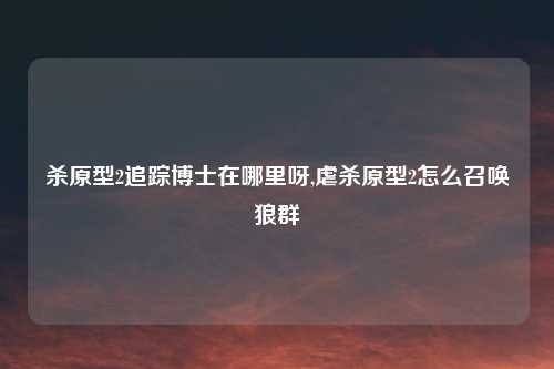 杀原型2追踪博士在哪里呀,虐杀原型2怎么召唤狼群