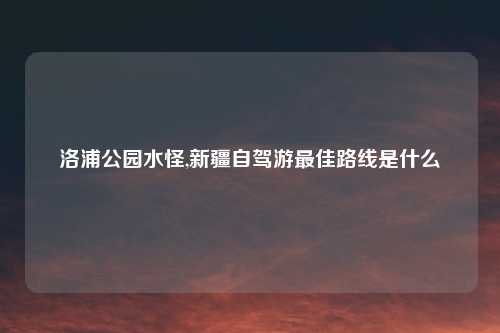 洛浦公园水怪,新疆自驾游最佳路线是什么