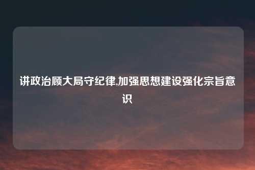 讲政治顾大局守纪律,加强思想建设强化宗旨意识